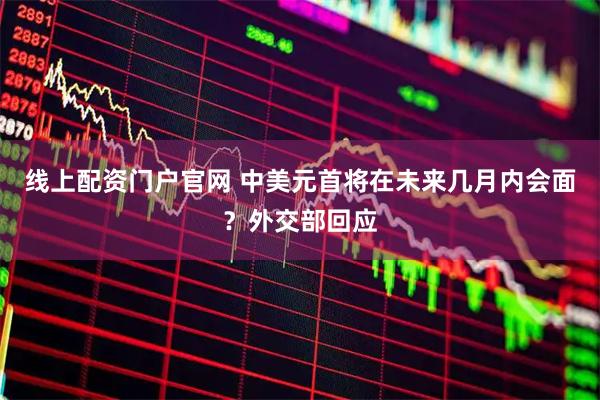 线上配资门户官网 中美元首将在未来几月内会面？外交部回应