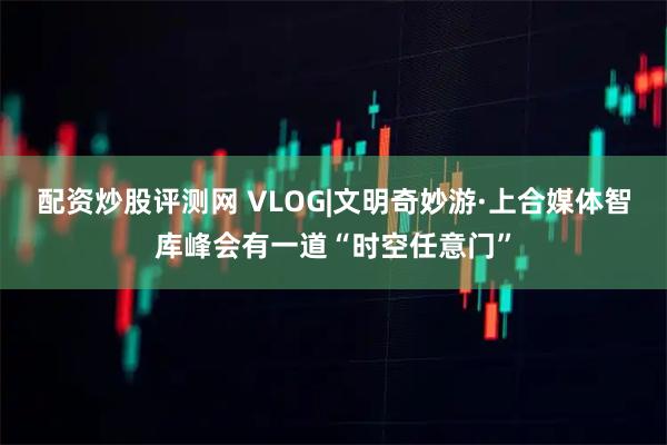 配资炒股评测网 VLOG|文明奇妙游·上合媒体智库峰会有一道“时空任意门”
