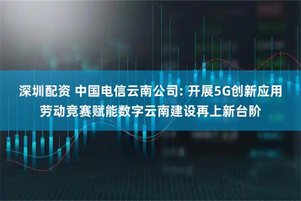 深圳配资 中国电信云南公司: 开展5G创新应用劳动竞赛赋能数字云南建设再上新台阶