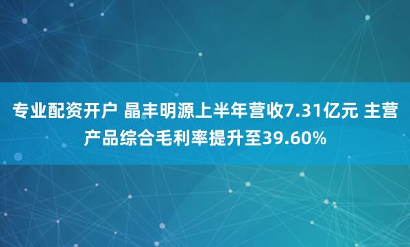 专业配资开户 晶丰明源上半年营收7.31亿元 主营产品综合毛利率提升至39.60%