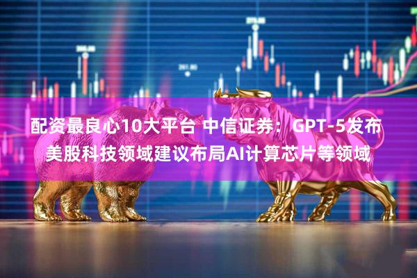 配资最良心10大平台 中信证券：GPT-5发布 美股科技领域建议布局AI计算芯片等领域
