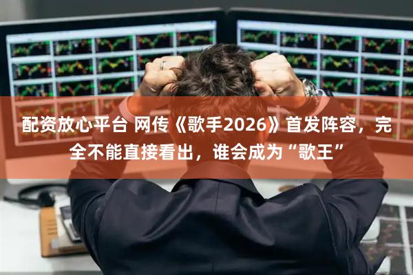 配资放心平台 网传《歌手2026》首发阵容，完全不能直接看出，谁会成为“歌王”