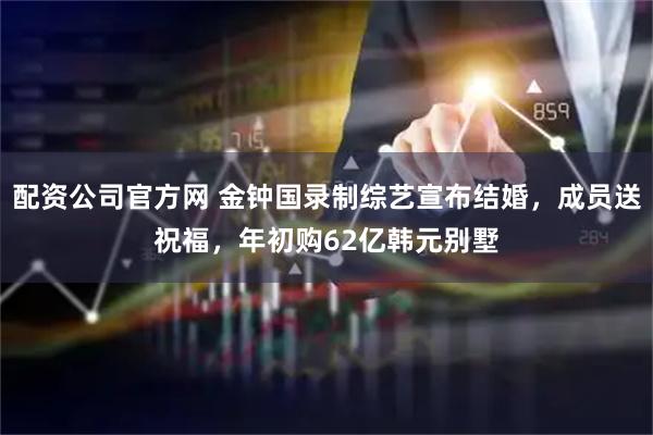配资公司官方网 金钟国录制综艺宣布结婚，成员送祝福，年初购62亿韩元别墅