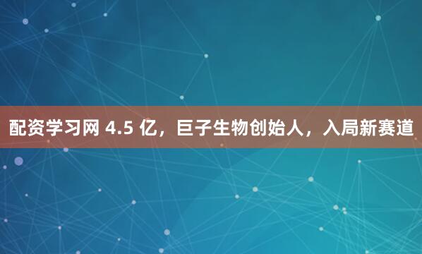 配资学习网 4.5 亿，巨子生物创始人，入局新赛道